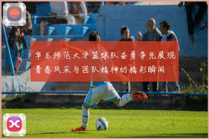 华东师范大学篮球队奋勇争先展现青春风采与团队精神的精彩瞬间