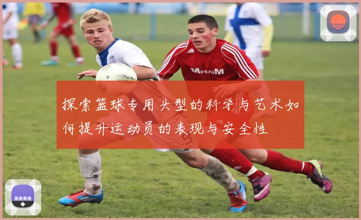 探索篮球专用头型的科学与艺术如何提升运动员的表现与安全性