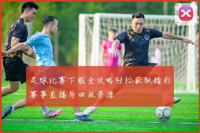 足球比赛下载全攻略轻松获取精彩赛事直播与回放资源