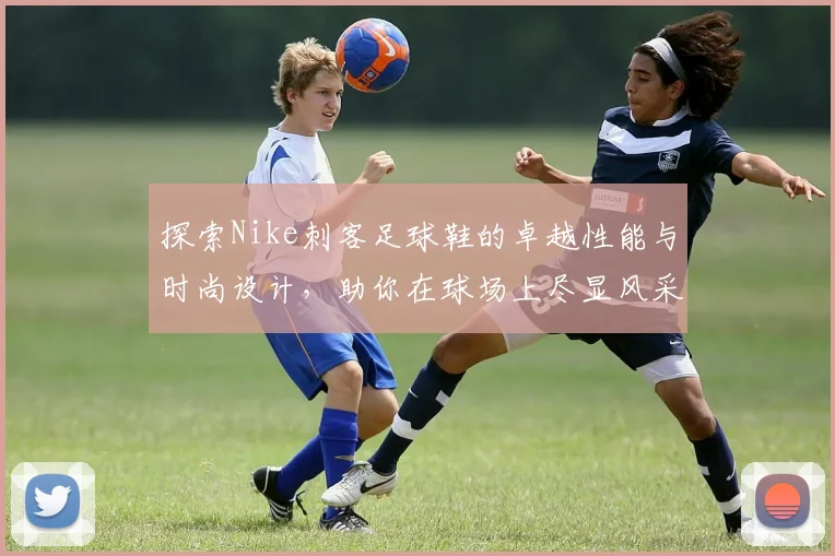 探索Nike刺客足球鞋的卓越性能与时尚设计，助你在球场上尽显风采