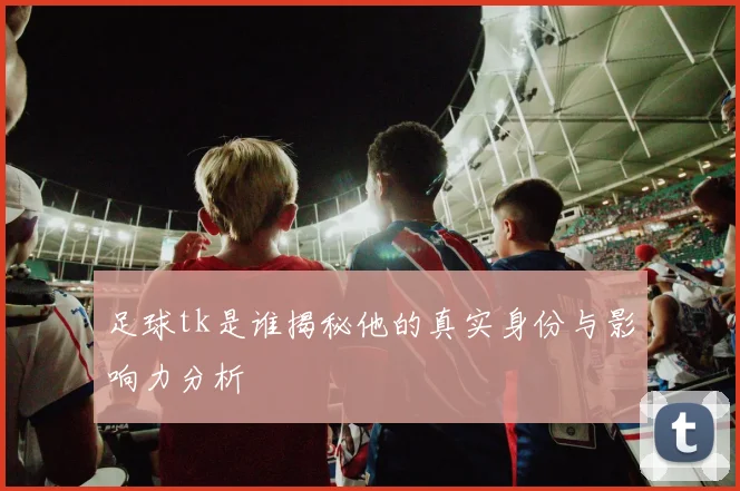 足球tk是谁揭秘他的真实身份与影响力分析
