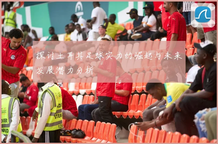探讨土耳其足球实力的崛起与未来发展潜力分析