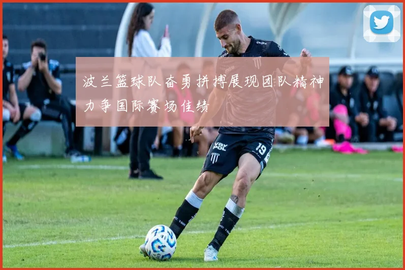 波兰篮球队奋勇拼搏展现团队精神力争国际赛场佳绩