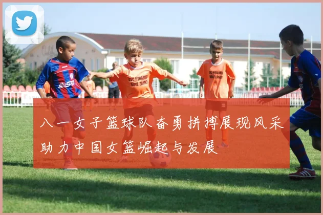 八一女子篮球队奋勇拼搏展现风采助力中国女篮崛起与发展