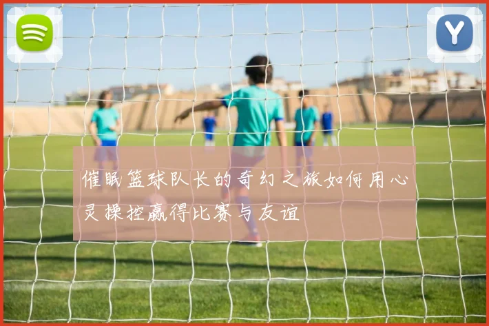 催眠篮球队长的奇幻之旅如何用心灵操控赢得比赛与友谊