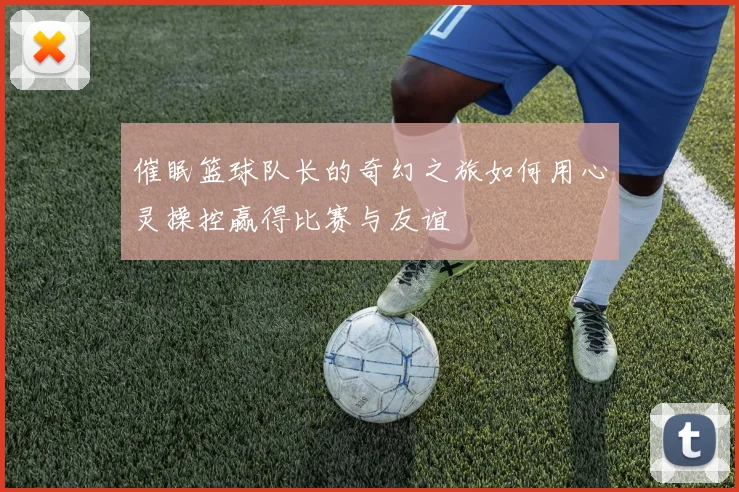 催眠篮球队长的奇幻之旅如何用心灵操控赢得比赛与友谊