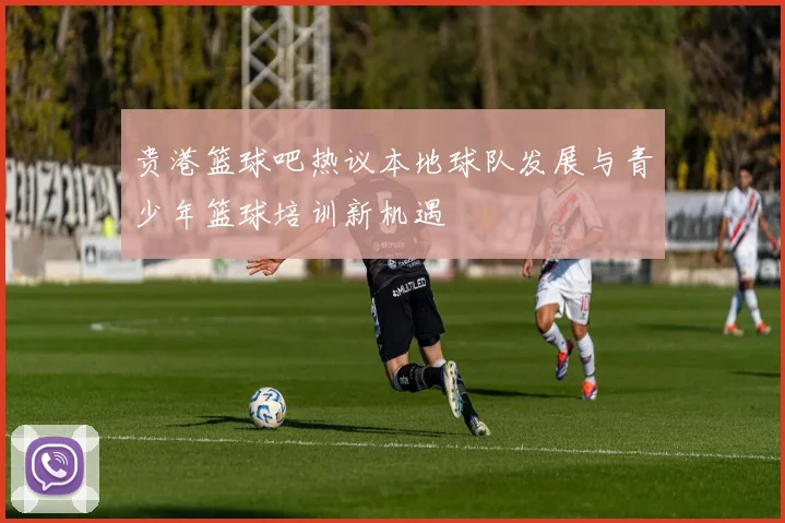 贵港篮球吧热议本地球队发展与青少年篮球培训新机遇