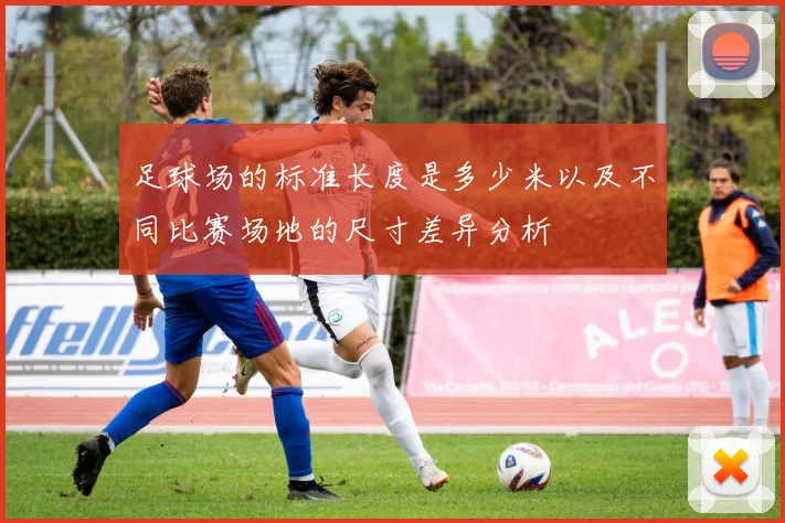 足球场的标准长度是多少米以及不同比赛场地的尺寸差异分析